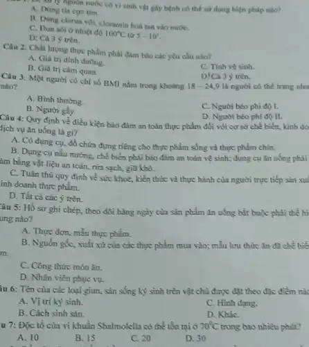 nguồn nước có vi sinh vật giy bệnh có thể sứ dụng biện pháp nào?
A. Dùng tin cure tim.
B. Dùng clona vol cloramin hoa tan vào nướC.
C. Dun soi o nhiệt độ 100^circ C từ 5-10^circ 
D: Cà 3 y trên.
Câu 2: Chất lượng thực phẩm phải đảm bảo các yêu cầu nào?
A. Giá trị dinh dường.
C. Tinh vệ sinh.
B. Giá trị cảm quan.
D!Cả 3 ý trên.
Câu 3: Một người có chỉ số BMI nằm trong khodng
18-24,9 là người có thể trạng nhu nào?
A. Bình thường.
B. Người gầy.
C. Người béo phi độ I.
D. Người béo phí đó II.
Câu 4: Quy định về điều kiện bảo đảm an toàn thực phẩm đối với cơ sở chế biến, kinh do
dịch vụ ǎn uống là gì?
A. Có dụng cụ.đồ chứa đựng riêng cho thực phẩm sống và thực phẩm chín.
B. Dụng cụ nấu nướng, chế biến phải bảo đảm an toàn vệ sinh; dụng cụ ǎn uông phải
âm bằng vật liệu an toàn, rửa sạch,giữ khô.
C. Tuân thù quy định về sức khoẻ , kiến thức và thực hành của người trực tiếp sản xuấ
inh doanh thực phẩm.
D. Tất cả các ý trên.
âu 5: Hồ sơ ghi chép, theo dõi hàng ngày của sản phẩm ǎn uống bắt buộc phải thể hi
ung nào?
A. Thực đơn, mẫu thực phẩm.
B. Nguồn gốc, xuất xử của các thực phẩm mưa vào; mẫu lưu thức ǎn đã chế biết
m.
C. Công thức món ǎn.
D. Nhân viên phục vụ.
lu 6: Tên của các loại giun, sắn sống kỷ sinh trên vật chù được đặt theo đặc điểm nào
A. Vị trí ký sinh.
C. Hình dạng.
B. Cách sinh sản.
D. KhiC.
u 7: Độc tổ của vi khuẩn Shalmolella có thể tồn tại ở 70^circ C trong bao nhiêu phút?
A. 10
B. 15	C. 20	D. 30
.