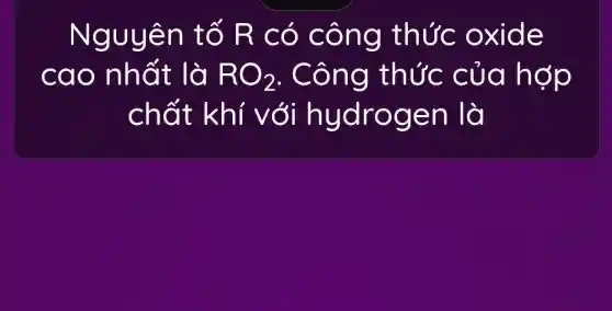 Nguyê n tố R có côn g thức 0 xide
cao nh ất là RO_(2) . Công thức của hợp
chất hydrog en là