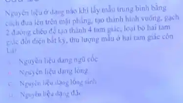 Nguyên liệu ở dạng nào khi lấy mẫu trung bình bằng
cách đưa lên trên mặt phẳng, tạo thành hình vuông, gạch
2 đường chéo để tạo thành 4 tam giác loại bỏ hai tam
giác đối diện bắt kỳ thu lượng mẫu ở hai tam giác còn
lai?
A. Nguyên liệu dạng ngủ cốc
... Nguyên liệu dạng long
C. Nguyên liệu dạng lỏng sánh
D. Nguyên liệu dạng đặc