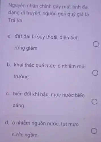 Nguyên nhân chính gây mất tính đa
dạng di truyền , nguồn gen quý giá là
Trả lời
a. đất đai bị suy thoái, diện tích
rừng giảm.
b. khai thác quá mức, ô nhiễm môi
trường.
c. biến đổi khí hậu, mực nước biển
dâng.
d. ô nhiễm nguồn nước, tụt mực