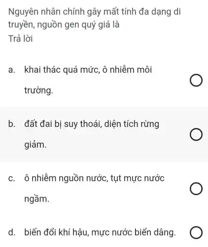 Nguyên nhân chính gây mất tính đa dạng di
truyền , nguồn gen quý giá là
Trả lời
a. khai thác quá mức, ô nhiễm môi
trường.
b. đất đai bị suy thoái , diên tích rừng
giảm.
c. ô nhiễm nguồn nước , tut mực nước
ngầm.
d. biến đổi khí hậu , mực nước biển dâng.