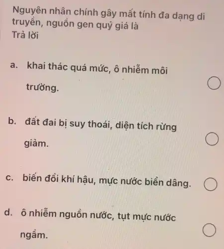 Nguyên nhân chính gây mất tính đa dạng di
truyền, nguồn gen quý giá là
Trả lời
a. khai thác quá mức, ô nhiễm môi
trường.
b. đất đai bi suy thoái, diện tích rừng
giảm.
c. biến đổi khí hậu, mực nước biển dâng.
d. ô nhiễm nguôn nước , tụt mực nước