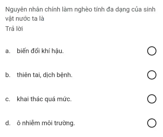 Nguyên nhân chính làm nghèo tính đa dạng của sinh
vật nước ta là
Trả lời
a. biến đổi khí hậu.
b. thiên tai , dịch bệnh.
c. khai thác quá mức.
d. ô nhiễm môi trường.