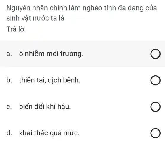 Nguyên nhân chính làm nghèo tính đa dạng của
sinh vật nước ta là
Trả lời
a. ô nhiễm môi trường.
b. thiên tai, dịch bệnh.
c. biến đổi khí hậu.
d. khai thác quá mức.