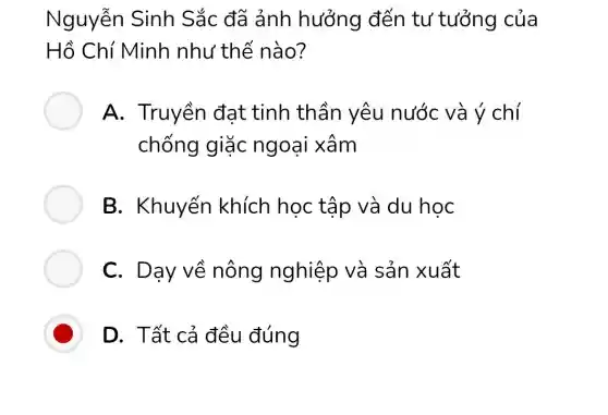 Nguyễn Sinh Sắc đã ảnh hưởng đến tư tưởng của
Hồ Chí Minh như thế nào?
A. Truyền đạt tinh thần yêu nước và ý chí
chống giặc ngoại xâm
B. Khuyến khích học tập và du hoc
C. Dạy về nông nghiệp và sản xuất
D D. Tất cả đều đúng