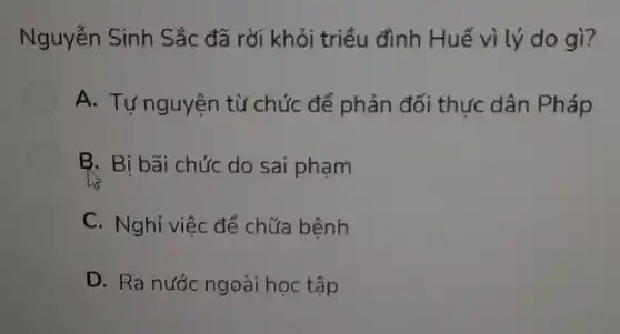 Nguyễn Sinh Sắc đã rời khỏi triều đình Huế vì lý do gì?
A. Tự nguyện từ chức để phản đối thực dân Pháp
B. Bị bãi chức do sai phạm
C. Nghỉ việc để chữa bệnh
D. Ra nước ngoài học tập