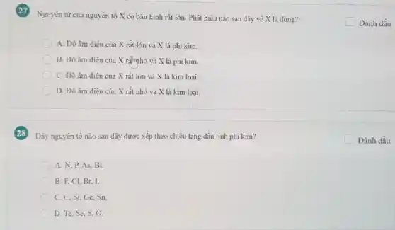 Nguyên tử của nguyên tô X có bán kinh rất lớn. Phát biểu nào sau đây về X là đúng?
A. Độ âm điện của X rất lớn và X là phi kim.
B. Độ âm điện của X râmhỏ và X là phi kim.
C. Độ âm điện của X rất lớn và X là kim loại.
D. Độ âm điên của X rất nhỏ và X là kim loai.
Dãy nguyên tố nào sau đây được xếp theo chiều tǎng dần tính phi kim?
square  Đánh dấu
A. N, P,AS . Bi.
B. F, Cl, Br,I.
C. C, Si, Ge , Sn.
D. Te, Se, S , 0.
square  Đánh dấu