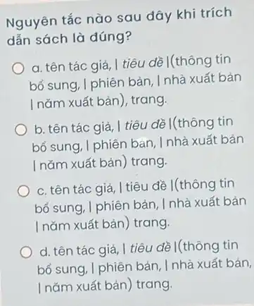 Nguyên tắc nào sau đây khi trích
dẫn sách là đúng?
a. tên tác giả I tiêu đề I(thông tin
bổ sung, I phiên bản , I nhà xuất bản
I nǎm xuất bản ), trang.
b. tên tác giả tiêu đề I(thông tin
bổ sung, I phiên bản, I nhà xuất bản
I nǎm xuất bản ) trang.
c. tên tác giả I tiêu đề I(thông tin
bổ sung, I phiên bản . I nhà xuất bản
I nǎm xuất bản ) trang.
d. tên tác giả I tiêu đề I(thông tin
bổ sung, I phiên bản . I nhà xuất bản,