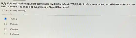 Ngày 15/9/2024 Khách hàng A giải ngân 01 khoản vay SeAFlex thế chấp TSBĐ là 01 cǎn hộ chung cư,trường hợp KH vi phạm việc mua bảo
hiếm tái tục cho TSBĐ thì sẽ bị áp dụng mức lãi suất phạt là bao nhiêu?
(Chọn 1 phương án đúng)
C 1% /ncheck (a)m
3% /ncheck (a)m
5% /ncheck (a)m
0.5% /ncheck (a)m