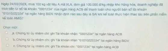 Ngày 24/03/202X mua 100 kg vật liệu A mã VLA.đơn giá 100.000d/kg nhập kho hàng hóa doanh nghiệp đã
trích tiền từ số tài khoản ''0001234'' của ngân hàng ACB để thanh toán cho người bán số tài khoàn
"01010222334" tại ngân hàng BIDV. Nhận định nào sau đây là SAI khi kế toán thực hiện thao tác trên phần mềm
kế toán AMIS?
Chon một:
a. Chứng từ ủy nhiệm chi: ghi Tài khoản nhận: "0001234" tại ngân hàng ACB
b. Chứng tử ủy nhiệm chi: ghi Tài khoản nhận "01010222334" tại ngân hàng BIDV
C. Chứng từ ủy nhiệm chi: ghi Tài khoản chi: "0001234" tại ngân hàng ACB