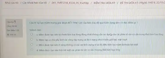 Nhà của tôi /Các khoá học của tôi / 241.1ME1218 KS2A 05 tructiep / KIÉM TRA GIỮA KY /ĐỀ THI GIỮA KY (19930, THỨ 6, 22/11/2
Câu hỏi 1
Chưa trả lời
Đạt điểm 1,00
P Đặt cờ
Câu 4: Sự tạo mầm trong giai đoạn KẾT TINH LẠI của kim loại đã qua biến dạng dẻo có đặc điểm gì?
Select one:
a. Mầm được tạo nên từ chính kim loại lỏng đồng nhất không cần tác dụng của các phần tử rán có sẵn trong khối kim loại lỏng
b. Mầm tạo ra chủ yếu là ở các vùng tập trung sai lệch mạng như ở biên giới hạt mặt trượt
c. Mầm được tạo nên ở vùng không có các sai lệch mạng vì tại đó điều kiện tạo mầm là thuận lợi nhất
d. Mầm được tạo nên trên bề mặt các phần tử rắn có sẵn ở trong khối kim loại lòng