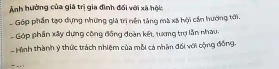 Ảnh hưởng của giá trị gia đình đối với xã hội:
- Góp phần tạo dựng những giá trị nền tảng mà xã hội cần hướng tới.
- Góp phần xây dựng cộng đồng đoàn kết tương trợ lẫn nhau.
- Hình thành ý thức trách nhiệm của mỗi cá nhân đối với cộng đồng.