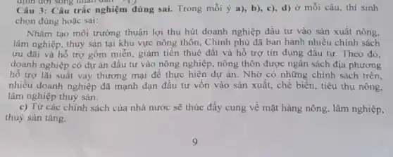 định đời song nhân dân
Câu 3: Câu trắc nghiệm đúng sai. Trong mỗi ý a), b)c), d) ở mỗi câu, thí sinh
chọn đúng hoặc sai:
Nhằm tạo môi trường thuận lợi thu hút doanh nghiệp đầu tư vào sản xuất nông,
lâm nghiệp, thuỷ sản tại khu vực nông thôn, Chính phủ đã ban hành nhiều chính sách
ưu đãi và hỗ trợ gồm miễn, giảm tiền thuê đất và hỗ trợ tín dụng đầu tư. Theo đó.
doanh nghiệp có dự án đầu tư vào nông nghiệp, nông thôn được ngân sách địa phương
hố trợ lãi suất vay thương mại để thực hiện dự án . Nhờ có những chính sách trên,
nhiều doanh nghiệp đã mạnh dạn đầu tư vốn vào sản xuất., chế biến, tiêu thụ nông,
lâm nghiệp thuỷ sản.
c) Từ các chính sách của nhà nước sẽ thúc đẩy cung về mặt hàng nông , lâm nghiệp,
thuỷ sản tǎng.