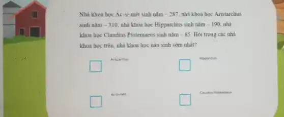 Nhà khoa học Ác-si-mét sinh nǎm -287 nhà khoa học Aristarchus
sinh nǎm -310 nhà khoa học Hipparchus sinh nǎm -190. nhà
khoa học Claudius Ptolemaeus sinh nǎm -85 Hỏi trong các nhà
khoa học trên, nhà khoa học nào sinh sớm nhất?
square 
Aritarchus
square 
Hipparchus
square 
Ac-si-met
square 
Claudius Ptolemaeus