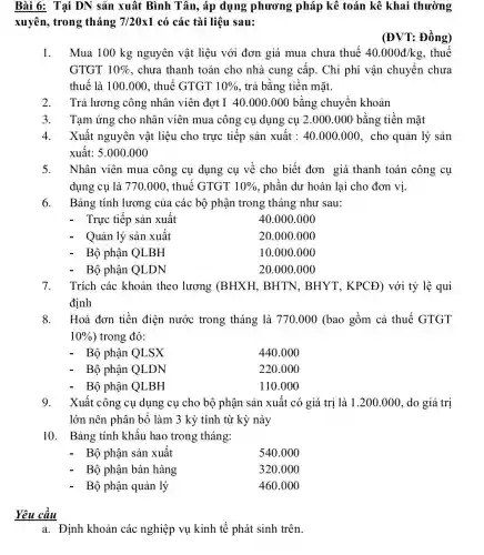 a. Định khoản các nghiệp vụ kinh tế phát sinh trên
Bài 6: Tại DN sản xuât Bình Tân, áp dụng phương pháp kê toán kê khai thường
xuyên, trong tháng 7/20times 1 có các tài liệu sau:
(ĐVT: Đồng)
1. Mua 100 kg nguyên vật liệu với đơn giá mua chưa thuế 40.000d/kg , thuế
GTGT 10%  , chưa thanh toán cho nhà cung cấp . Chi phí vận chuyển chưa
thuế là 100.000 , thuế GTGT 10%  , trả bǎng tiền mặt.
2. Trả lương công nhân viên đợt I 40.000.000 bằng chuyển khoản
3. Tạm ứng cho nhân viên mua công cụ dụng cụ 2.000 .000 bằng tiền mặt
4. Xuất nguyên vật liệu cho trực tiếp sản xuât : 40.000.000 , cho quản lý sản
xuất: 5.000.000
5. Nhân viên mua công cụ dụng cụ về cho biết đơn giá thanh toán công cụ
dụng cụ là 770.000, thuế GTGT 10%  , phần dư hoàn lại cho đơn vị.
6. Bảng tính lương của các bộ phận trong tháng như sau:
- Trực tiếp sản xuất
40.000 .000
- Quản lý sản xuất
20.000.000
Bộ phận QLBH
10.000 .000
Bộ phận QLDN
20.000 .000
7. Trích các khoản theo lương (BHXH,BHTN, BHYT , KPCĐ) với tỷ lệ qui
định
8. Hoá đơn tiền điện nước trong tháng là 770.000 (bao gồm cả thuế GTGT
10%  ) trong đó:
- Bộ phận QLSX
440.000
Bộ phận QLDN
220.000
- Bộ phận QLBH
110.000
9. Xuất công cụ dụng cụ cho bộ phận sản xuất có giá trị là 1.200 .000, do giá trị
lớn nên phân bố làm 3 kỳ tính từ kỳ này
10. Bảng tính khấu hao trong tháng:
Bộ phận sản xuất
540.000
Bộ phận bán hàng
320.000
Bộ phận quản lý
460.000
Yêu câu