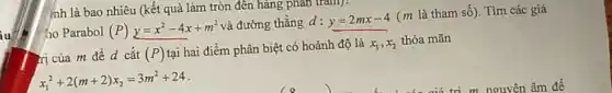 nh là bao nhiêu (kết quả làm tròn đến hàng phân trǎm):
ho Parabol (P) y=x^2-4x+m^2
và đường thẳng d:y=2mx-4
(m là tham số)Tìm các giá
ri của m để d cắt (P)
tại hai điểm phân biệt có hoành độ là x_(1),x_(2)
thỏa mãn
x_(1)^2+2(m+2)x_(2)=3m^2+24