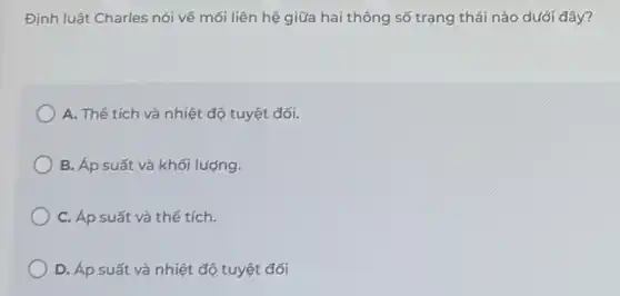 Định luật Charles nói về mối liên hệ giữa hai thông số trạng thái nào dưới đây?
A. Thể tích và nhiệt độ tuyệt đối.
B. Áp suất và khối lượng.
C. Áp suất và thể tích.
D. Áp suất và nhiệt độ tuyệt đối