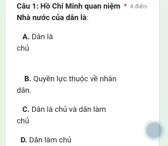 Nhà nước của dân là:
A. Dân là
chủ
B. Quyền lực thuộc về nhân
dân.
C. Dân là chủ và dân làm
chủ
D. Dân làm chủ
Câu 1: Hồ Chí Minh quan niệm * 4 điểm