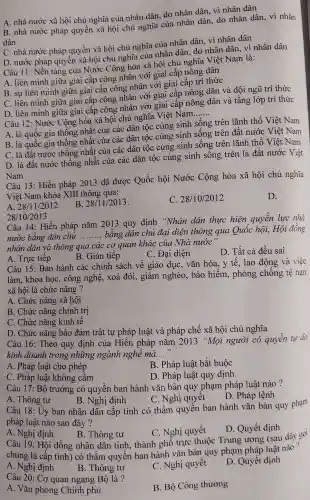 A. nhà nước xã hội chủ nghĩa của nhân dân, do nhân dân . vì nhân dân
B. nhà nước pháp quyền xã hội chủ nghĩa của nhân dân do nhân dân, vì nhân
dân
C. nhà nước pháp quyền xã hội chủ nghĩa của nhân dân . vì nhân dân
D. nước pháp quyên xã hội chủ nghĩa của nhân dân do nhân dân, vì nhân dân
Câu 11:Nền tảng của Nước Cộng hòa xã hội chủ nghĩa Việt Nam là:
A. liên minh giữa giai cấp công nhân với giai cấp nông dân
B. sự liên minh giữa giai cấp công nhân với giai cấp trí thức
C. liên minh giữa giai cấp công nhân với giai cấp nông dân và đội ngũ trí thức
D. liên minh giữa giai cấp công nhân với giai cấp nông dân và tầng lớp trí thức
__
Câu 12 : Nước Cộng hòa xã hội chủ nghĩa Việt Nam
A. là quốc gia thống nhất của các dân tộc cùng sinh sống trên lãnh thố Việt Nam
B. là quốc gia thống nhất của các dân tộc cùng sinh sống trên đất nước Việt Nam
C. là đất nước thống nhất của các dân tộc cùng sinh sống trên lãnh thố Việt Nam
D. là đất nước thống nhất của các dân tộc cùng sinh sông trên là đất nước Việt
Nam
Câu 13 : Hiến pháp 2013 đã được Quốc hội Nước Cộng hòa xã hội chủ nghĩa
Việt Nam khóa XIII thông qua:
D.
A. 28/11/2012
B. 28/11/2013
C. 28/10/2012
28/10/2013
Câu 14 : Hiến pháp nǎm 2013 quy định "Nhân dân thực hiện quyền lực nhà
nước bằng dân chủ __ bằng dân chủ đại diện thông qua Quốc hội,Hội đông
nhân dân và thông qua các cơ quan khác của Nhà nước"
B. Gián tiếp
C. Đại diện
D. Tất cả đều sai
A. Trực tiếp
Câu 15: Ban hành các chính sách về giáo dục . vǎn hóa , y tế, lao động và việc
làm, khoa học, công nghệ, xoá đói, giảm nghèo , bảo hiểm , phòng , chống tệ nạn
xã hội là chức nǎng ?
A. Chức nǎng xã hội
B. Chức nǎng chính trị
C. Chức nǎng kinh tê
D. Chức nǎng bảo đảm trật tự pháp luật và pháp chế xã hội chủ nghĩa
Câu 16 : Theo quy định của Hiến pháp nǎm 2013 "Mọi người có quyền tự do
kinh doanh trong những ngành nghê mà. __
A. Pháp luật cho phép
B. Pháp luật bắt buộc
C. Pháp luật không câm
D. Pháp luật quy định.
Câu 17: Bộ trưởng có quyền ban hành vǎn bản quy phạm pháp luật nào ?
A. Thông tư
B. Nghị định
C. Nghị quyết
D. Pháp lệnh
Câu 18 : Uy ban nhân dân cấp tỉnh có thẩm quyên ban hành vǎn bản quy phạm
pháp luật nào sao đây ?
A. Nghị định
C. Nghị quyết
D. Quyết định
B. Thông tư
Câu 19 : Hội đồng nhân dân tỉnh . thành phố trực thuộc Trung ương (sau đây gọi
chung là câp tỉnh)có thâm quyên ban hành vǎn bản quy phạm pháp luật nào?
A. Nghị định
B. Thông tư
C. Nghị quyêt
D. Quyết định
Câu 20: Cơ quan ngang Bộ là?
B. Bộ Công thương
A. Vǎn phòng Chính phủ