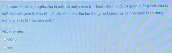 Nhà nước xã hội chủ nghĩa vừa là một bộ máy chính trị - hành chính một cơ quan cuồng chế, vừa là
một tổ chức quản lý kinh tế - xã hội của nhân dân lao động, nó không còn là nhà nước theo đúng
nghĩa, mà chỉ là "nửa nhà nước".
Hãy chọn một:
Đúng
OSai