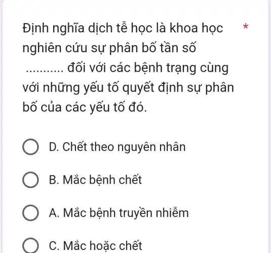 Định nghĩa dịch tễ học là kho a học
nghiên c ứu sự phân bo tan so
__ đối với cá c bệnh trạng cùng
với những yếu tố quy ết định sự phân
bố của c ác yếu tố đó.
D. Chết theo nguyên nhân
B. Mắc b ênh chết
A. Mắ c bệnh truyền nhiễm
C. Mắc ho ǎc chết