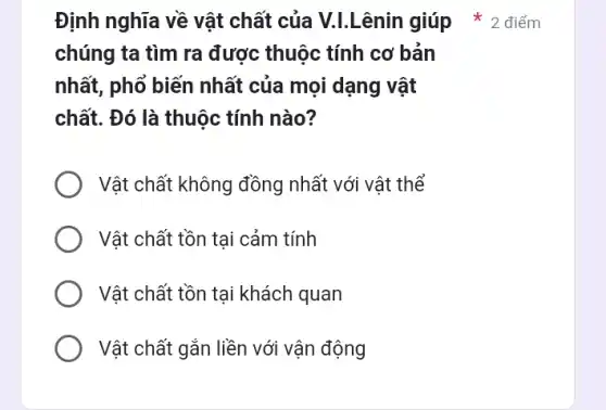 Định nghĩa về vật chất của V.L.Lênin giúp * 2 điểm
chúng ta tìm ra được thuộc tính cơ bản
nhất, phổ biến nhất của mọi dạng vật
chất. Đó là thuộc tính nào?
Vật chất không đồng nhất với vật thể
Vật chất tồn tại cảm tính
Vật chất tồn tại khách quan
Vật chất gắn liền với vận động