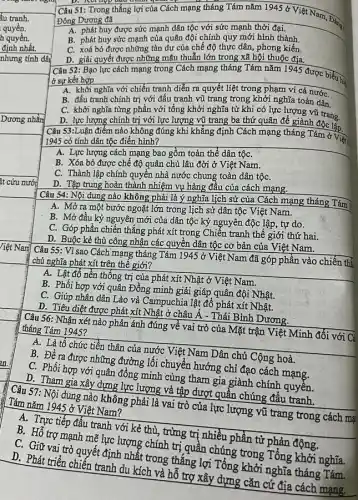 định nhất.
nhưng tính dây
Dương nhằn
Nam
Câu 55: Vì sao Cách mạng tháng Tám 1945grave (o)
Việt Nam đã góp phần vào chiến thể chủ nghĩa phát xít trên thế giới?
A. Lật đổ nền thống trị của phát xít Nhật ở Việt Nam.
B. Phối hợp với quân Đồng minh giải giáp quân đội Nhật.
C. Giúp nhân dân Lào và Campuchia lật đổ phát xít Nhật.
D. Tiêu diệt được phát xít Nhật ở châu Á - Thái Bình Dương.
Câu 56: Nhận xét nào phản ánh đúng về vai trò của Mặt trận Việt Minh đối với Cả tháng Tám 1945?
A. Là tổ chức tiền thân của nước Việt Nam Dân chủ Cộng hoà.
B. Đề ra được những đường lối chuyển hướng chỉ đạo cách mạng.
C. Phối hợp với quân đồng minh cùng tham gia giành chính quyển.
D. Tham gia xây dựng lực lượng và tập dượt quần chúng đầu tranh.
Câu 57: Nội dung nào không phải là vai trò của lực lượng vũ trang trong cách mại Tám nǎm 1945 ở Việt Nam?
A. Trực tiếp đấu tranh với kẻ thù, trừng trì nhiều phần tử phản động.
B. Hỗ trợ mạnh mẽ lực lượng chính trị quần chúng trong Tổng khởi nghĩa.
C. Giữ vai trò quyết định nhất trong thẳng lợi Tổng khởi nghĩa tháng Tám.
D. Phát triển chiến tranh du kích và hỗ trợ xây dựng cǎn cứ địa cách mạng.
warm
. Câu 51: Trong thắng lợi của Cách mạng tháng Tám nǎm 1945delta 
Việt Nam, Đặng Đông Dương đã	Đǎng
A. phát huy được sức mạnh dân tộc với sức mạnh thời đại.
B. phát huy sức mạnh của quân đội chính quy mới hình thành.
C. xoá bỏ được những tàn dư của chế độ thực dân , phong kiến.
D. giải quyết được những mâu thuẫn lớn trong xã hội thuộc địa.
Câu 52: Bạo lực cách mạng trong Cách mạng tháng Tám nǎm 1945 được biểu hệ
ở sự kết hợp
A. khởi nghĩa với chiến tranh diễn ra quyết liệt trong phạm vi cả nướC.
B. đấu tranh chính trị với đấu tranh vũ trang trong khởi nghĩa toàn dân
C. khởi nghĩa từng phần với tổng khởi nghĩa từ khi có lực lượng vũ trang.
D. lực lượng chính trị với lực lượng vũ trang ba thứ quân để giành độc lắp.
Câu 53:Luận điểm nào không đúng khi khẳng định Cách mạng tháng Tám ở Viện
1945 có tính dân tộc điển hình?
A. Lực lượng cách mạng bao gồm toàn thể dân tộC.
B. Xóa bỏ được chế độ quân chủ lâu đời ở Việt Nam.
C. Thành lập chính quyên nhà nước chung toàn dân tộC.
D. Tập trung hoàn thành nhiệm vụ hàng đầu của cách mạng.
Câu 54: Nội dung nào không phải là ý nghĩa lịch sử của Cách mạng tháng Tám
A. Mở ra một bước ngoặt lớn trong lịch sử dân tộc Việt Nam.
B. Mở đầu kỷ nguyên mới của dân tộc kỷ nguyên độc lập, tự do.
C. Góp phần chiến thẳng phát xít trong Chiến tranh thế giới thứ hai.
D. Buộc kẻ thù công nhận các quyền dân tộc cơ bản của Việt Nam.