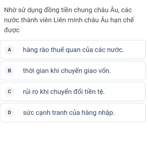 Nhờ sử dụng đồng tiền chung châu hat (A) , các
nước thành viên Liên minh châu Âu hạn chế
được
A hàng rào thuế quan của các nước.
B thời gian khi chuyển giao vốn.
C rủi ro khi chuyển đổi tiền tê.
D sức cạnh tranh của hàng nhập.