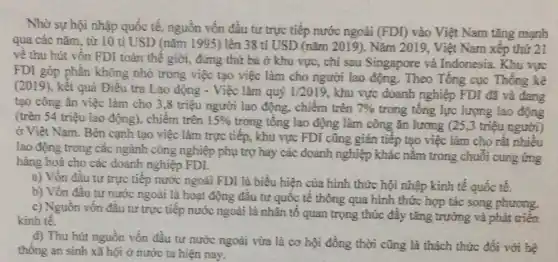 Nhờ sự hội nhập quốc tế, nguồn vốn đâu tư trực tiếp nước ngoài
(FDI) vào Việt Nam tǎng mạnh
qua các nǎm, từ 10 tỉ USD (nǎm 1995 ) lên 38 tỉ USD (nǎm 2019). Nǎm 2019, Việt Nam xếp thứ 21
về thu hút vốn FDI toàn thể giới , đứng thứ ba ở khu vực, chi sau Singapore và Indonesia. Khu vực
FDI góp phần không nhỏ trong việc tạo việc làm cho người lao động. Theo Tổng cục Thông kê
(2019), kết quả Điều tra Lao động - Việc làm quý 1/2019 , khu vực doanh nghiệp FDI đã và đang
tạo công ǎn việc làm cho 3.8 triệu người lao động , chiếm trên 7%  trong tổng lực lượng lao động
(trên 54 triệu lao động), chiếm trên 15% 
trong tông lao động làm công ǎn lương (25,3 triệu người)
ở Việt Nam. Bên cạnh tạo việc làm trực tiếp, khu vực FDI cũng gián tiếp tạo việc làm cho rất nhiêu
lao động trong các ngành công nghiệp phụ trợ hay các doanh nghiệp khác nằm trong chuỗi cung ứng
hàng hoá cho các doanh nghiệp FDI.
a) Vốn đầu tư trực tiếp nước ngoài FDI là biểu hiện của hình thức hội nhập kinh tế quốc tế.
b) Vốn đầu tư nước ngoài là hoạt động đầu tư quốc tê thông qua hình thức hợp tác song phương.
c) Nguồn vốn đầu tư trực tiếp nước ngoài là nhân tố quan trọng thúc đầy tǎng trưởng và phát triển
kinh tế.
d) Thu hút nguồn vốn đầu tư nước ngoài vừa là cơ hội đồng thời cũng là thách thức đổi với hệ
thống an sinh xã hội ở nước ta hiện nay.