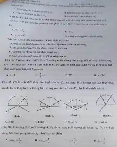 ánh sáng truyền từ môi trường chiết quang kém sang môi trường chiết quang TRINHAN ED CNTION
lớn hon thi
A. luôn luôn cho tia khúc xa với
rlt i.
C. chi cho tia khúc xa khi
igt i_(6)
B. luôn luôn cho tia khúc xạ với rgt i.
D. chi cho tia khúc xa khi ilt i,
Câu 34: Khi ảnh sáng truyền từ môi trường có chiết suất nhỏ sang môi trường có chiết suất
lớn hơn. Biết góc giới hạn phàn xo toàn phần là
i_(0) Hiện tượng phản xạ toàn phần xây ra khi
A. 0lt ileqslant i_(e)
B. igeqslant i_(0)
C. i_(n)lt ilt 90^circ 
D. không xây ra phân xạ toàn phần.
Câu 35: Khi có hiện tượng phân xạ toàn phần xảy ra thì
A. moi tia tới đều bị phản xạ và tuân theo định luật phản xạ ánh sáng.
B. chỉ có một phần nhỏ của chùm tia tới bị khúc xạ.
C. tia phản xạ rất rõ còn tia khúc xạ rất mờ.
D. toàn bộ chùm ánh sáng tới bị giữ ở mặt phản xạ.
Câu 36: Một tia sáng truyền từ môi trường chiết quang hơn sang môi trường chiết quang
kém. Góc giới hạn phản xạ toàn phần là C. Độ lệch lớn nhất của tia tới và tia đi ra khỏi mặt
phân cách giữa hai môi trường là
A. pi -C
B. (pi )/(2)-C
C. 2C.
D. pi -2C
Câu 37: Chiết suất khối thủy tinh hình cầu là sqrt (2) tia sáng đi từ không khí vào thủy tinh.
sau đó lại từ thủy tinh ra không khí. Trong các hình vẽ sau đây, hình vẽ chính xác là
A. Hình 1.
B. Hình 2.
C. Hình 3.
D. Hình 4.
Câu 38: Ánh sáng đi từ môi trường chiết suất n_(1) sang môi trường chiết suất n_(2)(n_(1)gt n_(2)) thì
công thức tính góc giới hạn i_(a) phản xạ toàn phần
A. sini_(n)=(n_(2))/(n_(1))
B. sini_(ab)=(1)/(n)
C. i_(ih)=(n_(2))/(n_(1))
D. i_(in)=(1)/(n)