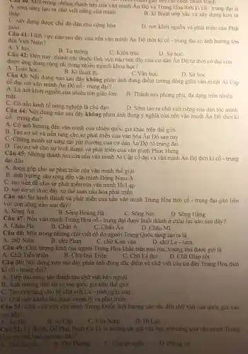 như thành gam với các cuộc chiến tranh
Câu 40. Một trong những thành tựu của vǎn minh Án Độ và Trung Hoa thời kì cô- trung đại là
A. sớm sáng tạo ra chữ viết riêng của minh
tháp	B. kĩ thuật ướp xác và xây dựng kim tự
C. xây dựng được chế độ dân chủ cộng hòa
giáo
D. nơi khởi nguồn và phát triển của Phât
Câu 41: Lĩnh vực nào sau đây của nền vǎn minh Án Độ thời kì cổ - trung đại có ảnh hướng lớn
đến Việt Nam?
A. Yhoc
B. Tư tương
C. Kiến trúC.
D. Sử học
Câu 42: Đến nay , thành tựu thuộc lĩnh vực nào sau đây của cư dân Ân Độ từ thời cố đai còn
được ứng dụng rộng rãi trong nhiều ngành khoa học?
A. Toán họC.
B. Kĩ thuật in.
C.Vǎn học
D. Sử học
Câu 43: Nội dung nào sau đây không phàn ánh đúng điểm tương đồng giữa vǎn minh Ai Câp
cố đại với vǎn minh Án Độ cổ - trung đại?
A. Là nơi khởi nguồn của nhiều tôn giáo lớn.
mǎt
B. Thành tựu phong phú đa dạng trên nhiều
C. Có nền kinh tế nông nghiệp là chủ dao
D. Sớm tạo ra chữ viết riêng của dân tộc minh
Câu 44: Nội dung nào sau đây không phản ánh đúng ý nghĩa của nền vǎn minh An Độ thời kì
cổ - trung đại?
A. Có ảnh hưởng đến vǎn minh của nhiều quốc gia khác trên thế giới
B. Tạo cơ sở và nền tảng cho sự phát triển của vǎn hóa Ân Độ sau này
C. Chứng minh sự sáng tạo phi thường của cư dân Ân Độ cổ trung đại
D. Tạo cơ sở cho sự hình thành và phát triển của vǎn minh Phục Hưng
Câu 45: Những thành tựu của nền vǎn minh Ai Cập cổ đại và vǎn minh Ân Độ thời kì cổ - trung
đại đều
A. đóng góp cho sự phát triển của vǎn minh thế giới
B. ảnh hưởng sâu rộng đến vǎn minh Đông Nam Á
C. tạo tiền đề cho sự phát triển của vǎn minh Hi Lạp
D. tạo cơ sở thúc đây xu thế toàn cầu hóa phát triển
Câu 46: Sự hình thành và phát triển của nên vǎn minh Trung Hoa thời cổ - trung đại gắn liền
với con sông nào sau đây?
A. Sông Án
B. Sông Hoàng Hà
C. Sông Nin
D. Sông Hằng
Câu 47: Nền vǎn minh Trung Hoa cổ - trung đại được hình thành ở châu lục nào sau đây?
A. Châu Phi
B. Châu Á
C. Châu Âu
D. Châu Mĩ
Câu 48: Một trong những chữ viết cổ do người Trung Quốc sáng tạo ra là
A. chữ Nôm
B. chữ Phạn
D. chữ La-tinh
C. chữ Kim vǎn
Câu 49: Chữ tượng hình của người Trung Hoa khắc trên mai rùa, xương thủ được gọi là
A. Chữ Tiểu triện
B. Chữ Đại Triện
C. Chữ Lệ thư
D. Chữ Giáp cốt
Câu 50: Nội dung nào sau đây phản ánh đúng đặc điểm về chữ viết của cư dân Trung Hoa thời
kì cô - trung đại?
A. Tiếp thu sáng tạo thành tựu chữ viết bên ngoài
B. Ảnh hưởng đến tất cả các quốc gia trên thế giới
C. Tạo nên tǎng cho hệ chữ viết La - tinh ngày nay
D. Chữ viết nhiều lần được chỉnh lý và phát triển
Câu 51: Chữ viết của vǎn minh Trung Quốc ảnh hưởng sâu sắc đến chữ viết của quốc gia nào
sau đây?
A. Ăn Độ
B. Ai Câp
C. Việt Nam
D. Hi Lap
Câu 52: Lý Bạch, Đỗ Phủ, Bạch Cư Dị là những tác giả vǎn học nổi tiếng của vǎn minh Trung
Hoa với thế loại nào sau đây?
A. Tiểu thuyết
B. Tho Đường
C. Truyện ngắn
D. Phóng sự