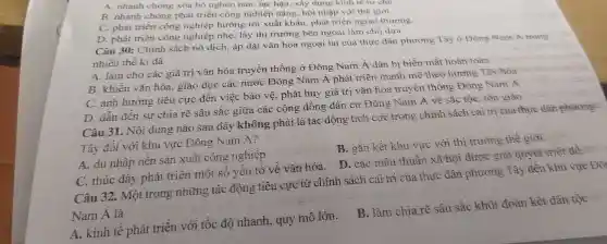 A. nhanh chóng xóa bỏ nghèo nàn lạc hậu.xây dựng kinh tế tự chu
B. nhanh chóng phát triển công nghiệp nặng, hội nhập với thế giới
C. phát triển công nghiệp hướng tới xuất khẩu phát triển ngoại thương
D. phát triển công nghiệp nhẹ, lấy thị trường bên ngoài làm chỗ dưa
Câu 30:Chính sách nô dịch, áp đặt vǎn hóa ngoại lai của thực dân phương Tây ở Đông Nam Á trong
nhiều thế kỉ đã
A. làm cho các giá trị vǎn hóa truyền thống ở Đông Nam Á dần bị biến mất hoàn toàn
B. khiến vǎn hóa , giáo dục các nước Đông Nǎm Á phát triển mạnh mẽ theo hương Tây hóa
C. ảnh hưởng tiêu cực đến việc bảo vệ , phát huy giá trị vǎn hóa truyền thống Đông Nam Á
D. dẫn đến sự chia rẽ sâu sǎc giữa các cộng đông dân cư Đông Nam Á về sắc tộc, tôn giáo
Câu 31 . Nội dung nào sau đây không phải là tác động tích cực trong chính sách cai trị của thức dân phương
Tây đối với khu vực Đông Nam A?
A. du nhập nền sản xuất công nghiệp .	B. gắn kết khu vực với thị trường thế giới.
C. thúc đây phát triển một sô yêu tô về vǎn hóa. D. các mâu thuần xã hội được giải quyết triệt để
Câu 32.. Một trong những tác động tiêu cực từ chính sách cai trị của thực dân phương Tây đến khu vực Đối
Nam Á là
A. kinh tê phát triển với tốc độ nhanh., quy mô lớn. B. làm chia rẽ sâu sắc khối đoàn kết dân tộc