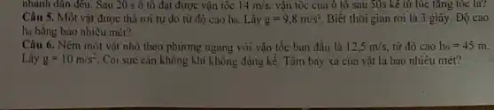 nhanh dân đều. Sau 20 s ô tô đạt được vận tốc 14m/s. vận tốc của ô tô sau 50s kê từ lúc tǎng tốc là?
Câu 5. Một vật được thả rơi tự do từ độ cao ho. Lây g=9,8m/s^2 Biết thời gian rơi là 3 giây, Độ cao
họ bằng bao nhiêu mét?
Câu 6. Ném một vật nhỏ theo phương ngang với vận tốc ban đầu là 12,5m/s, từ độ cao h_(0)=45m
Lấy g=10m/s^2 . Coi sức cản không khí không đáng kể . Tầm bay xa của vật là bao nhiêu mét?