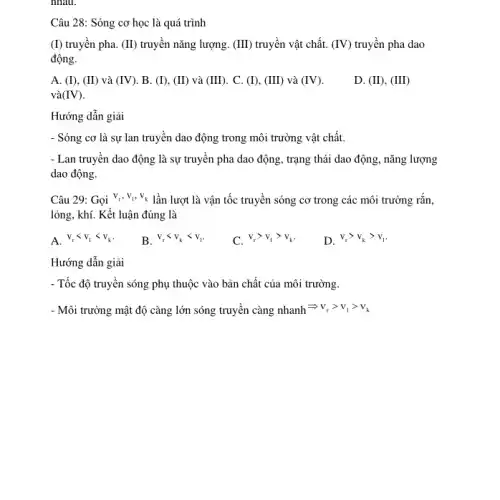 nhau.
Câu 28: Sóng cơ học là quá trình
(I) truyền pha. (II)truyền nǎng lượng. (III)truyền vật chất. (IV) truyền pha dao
động.
A. (I), (II) và (IV) B. (I), (II) và (III) . C. (I), (III) và (IV)
và (IV)
D. (II), (III)
Hướng dẫn giải
- Sóng cơ là sự lan truyền dao động trong môi trường vật chất.
- Lan truyền dao động là sự truyền pha dao động, trạng thái dao động, nǎng lượng
dao động.
Câu 29: Gọi v_(t),v_(1),v_(k) lần lượt là vận tốc truyền sóng cơ trong các môi trường rắn,
lỏng, khí. Kết luận đúng là
A. v_(r)lt v_(1)lt v_(k)
B. v_(r)lt v_(k)lt v_(1)
C. v_(r)gt v_(1)gt v_(k)
D. v_(r)gt v_(k)gt v_(1)
Hướng dẫn giải
- Tốc độ truyền sóng phụ thuộc vào bản chất của môi trường.
- Môi trường mật độ càng lớn sóng truyền càng nhanh Longrightarrow v_(r)gt v_(1)gt v_(k)