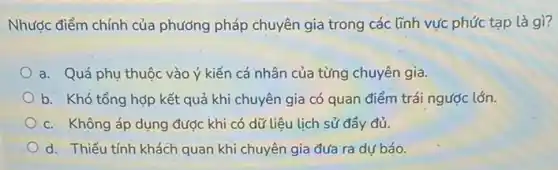 Nhược điểm chính của phướng pháp chuyên gia trong các lĩnh vực phức tạp là gì?
a. Quá phụ thuộc vào ý kiến cá nhân của từng chuyên gia.
b. Khó tổng hợp kết quả khi chuyên gia có quan điểm trái ngược lớn.
c. Không áp dụng được khi có dữ liệu lịch sử đầy đủ.
d. Thiếu tính khách quan khi chuyên gia đưa ra dự báo.