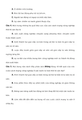 A. Ô nhiễm môi trường.
B.Bóc lột lao động phụ nữ và trẻ em.
C.. Người lao ) động có nguy cơ mất việc làm
D. Sự xâm chiếm và tranh giành thuộc dia
Câu 4.Một trong những hệ quả tiêu cực của các cách mạng công nghiệp
thời kì cận đại là
A. sản xuất nông nghiệp o chuyển sang phương thức chuyên canh
hoặc thâm canh.
B. hình thành hai giai cấp cơ bản trong xã hội tư bản là giai cấp tư
sản và vô sản.
C. cuộc đấu tranh giữa giai cấp vô sản với giai cấp tư sản không
ngừng tǎng lên.
D. sự ra đời của nhiều trung tâm công nghiệp ) mới và thành thị đông
dân xuất hiện.
Câu 5 . Nội dung nào dưới đây phản ánh không đúng về kết quả của các
cuộc cách mạng công nghiệp ở các nước tư bản thời kì cận đại?
A. Hình thành hai giai cấp cơ bản trong xã hội tư bản là tư sản và vô
sản.
B.Góp phần thúc đẩy sự phát triển của nông nghiệp và giao thông
vận tải.
C.Nâng cao nǎng suất lao động và làm thay đổi bộ m ǎt các nước tư
bản.
D. Làm tiền đề dẫn đến sự bùng nổ các cuộc cách m ang tư sản ở
châu Âu.