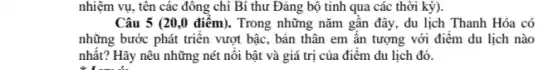 nhiệm vụ, tên các đông chí Bí thư Đảng bộ tinh qua các thời kỳ).
Câu 5 (20,0 điểm). Trong những nǎm gần đây, du lịch Thanh Hóa có
những bước phát triển vượt bậc, bản thân em ân tượng với điểm du lịch nào
nhất? Hãy nêu những nét nôi bật và giá trị của điểm du lịch đó.