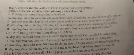 nhiên, việc hợp tác và thảo luận vẫn được khuyến khích.
BÀI 5. CONG DÒNG ASEAN TUY TƯỚNG ĐÊN HIỆN THỰC
Phần I. Câu trắc nghiệm nhiều phương án lựa chọn Câu
1:dot (Y) tưởng xây dựng Cộng đồng ASEAN đã
A. đáp ứng nguyện vọng của các nước thành viên về một khu vực gắn kết.hữu nghị, hợp táC.
B. làm cho mục tiêu hợp tác về chính trị- an ninh giữa các nước bị chi phối bởi quốc tế.
C. đời sống nhân dân thay đổi đáng kế do gia tǎng số lượng thành viên trong Cộng đồng.
D. đáp ứng được tất cả các yêu cầu của các nước thành viên về sự phát triển kinh tế.
Câu 2: Ý tưởng xây dựng Cộng đồng ASEAN đã
A. đáp ứng nguyện vọng của các nước thành viên về một khu vực gắn kết và mở rộng.
B. làm cho mục tiêu hợp tác vê chính trị- an ninh phát triển lên một nấc thang mới.
C. đời sống nhân dân thay đổi đáng kể do gia tǎng số lượng thành viên trong Cộng đồng.
D. đáp ứng được tất cả các yêu cầu của các nước thành viên về sự phát triển kinh tế.
Câu 3: Nội dung nào sau đây không phải là mục tiêu của cộng đồng ASE AN?
ai là mục tiêu của mức liên kết sâu rộng.