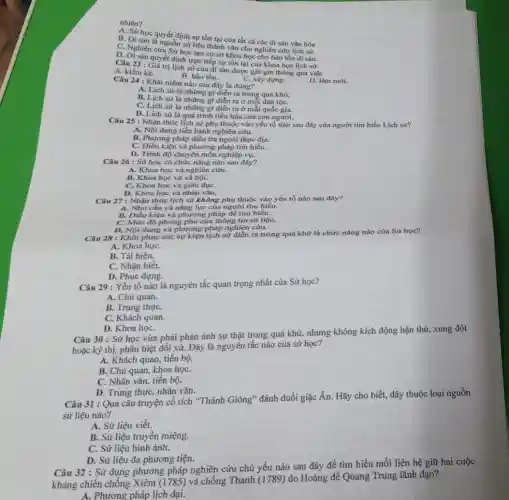 nhiên?
A. Sử học quyết định sự tồn tại của tất cả các di sản vǎn hóa
B. Di sản là nguồn sử liệu thành vǎn cho nghiên cứu lịch sử.
C. Nghiên cứu Sử học tạo cơ sở khoa học cho bảo tồn di sàn.
D. Di sản quyết định trực tiếp sự tồn tại của khoa học lịch sư.
Câu 23: Giá trị lịch sử của di sản được giữ gìn thông qua việc
A. kiểm kê.
C. xây dựng.
D. làm mới.
Câu 24 : Khái niệm nào sau đây là đúng?
B. bảo tồn.
A. Lịch sử là những gì diễn ra trong quá khứ.
B. Lịch sử là những gì diễn ra ở mỗi dân tộC.
C. Lịch sử là những gi diễn ra ở mỗi quốc gia.
D. Lich sử là quá trình tiến hóa của con người.
Câu 25 : Nhận thức lịch sử phụ thuộc vào yếu tố nào sau đây của người tìm hiểu Lịch sử?
A. Nội dung tiến hành nghiên cứu.
B. Phương pháp điều tra ngoài thực địa.
C. Điều kiện và phương pháp tìm hiểu.
D. Trình độ chuyên môn nghiệp vụ.
Câu 26 : Sử học có chức nǎng nào sau đây?
A. Khoa học và nghiên cứu.
B. Khoa học và xã hội.
C. Khoa học và giáo dụC.
D. Khoa học và nhân vǎn.
Câu 27 : Nhận thức lịch sử không phụ thuộc vào yếu tố nào sau đây?
A. Nhu cầu và nǎng lực của người tìm hiểu.
B. Điều kiện và phương pháp để tìm hiểu.
C. Mức độ phong phủ của thông tin sử liệu.
D. Nội dung và phương pháp nghiên cứu.
Câu 28 : Khôi phục các sự kiện lịch sử diễn ra trong quá khứ là chức nǎng nào của Sử học?
A. Khoa họC.
B. Tái hiện.
C. Nhận biết.
D. Phục dựng.
Câu 29 : Yếu tố nào là nguyên tắc quan trọng nhất của Sử học?
A. Chủ quan.
B. Trung thựC.
C. Khách quan.
D. Khoa họC.
Câu 30 : Sử học vừa phải phản ánh sự thật trong quá khứ, nhưng không kích động hận thù, xung đột
hoặc kỳ thị, phân biệt đối xử. Đây là nguyên tắc nào của sử học?
A. Khách quan, tiến bộ.
B. Chủ quan, khoa họC.
C. Nhân vǎn, tiến bộ.
D. Trung thực, nhân vǎn.
Câu 31 : Qua câu truyện cổ tích "Thánh Gióng" đánh đuổi giặc Ân. Hãy cho biết, đây thuộc loại nguồn
sử liệu nào?
A. Sử liệu viết.
B. Sử liệu truyền miệng.
C. Sử liệu hình ảnh.
D. Sử liệu đa phương tiện.
Câu 32 : Sử dụng phương pháp nghiên cứu chủ yếu nào sau đây để tìm hiểu mối liên hệ giữ hai cuộc
kháng chiến chống Xiêm (1785) và chống Thanh (1789) do Hoàng để Quang Trung lãnh đạo?
A. Phương pháp lịch đại.