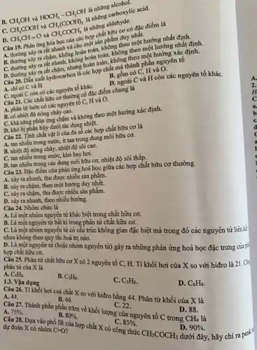 nhing carboxylic acid.
B.
CH_(3)OH
và
HOCH_(2)-CH_(2)OH vgrave (a)CH_(2)(COOH)_(2)
là những
D.
CH_(3)CH=O
và
CH_(3)COCH_(3)
là những
hữu cơ có Axic điểm là
cho một sản
m rất nhanh và hoàn toàn.không theo nhất nướng nhất định
B. thường xảy ra chim không hoàn toàn, không theo hướngóng nhất định.
ra rất nhanh, khưng hoàn
C, H và O.
Câu 20. Dẫn xuất ít chấm, phươ các hợp chữ chành phần nguyên tố
A. chi có C và H.
D. ngoài C và H còn các nguyên tố kháC.
C. ngoài C còn có các nguyên tố kháC.
Câu 21. Các chất hữu ngường có đặc điểm chung là
A. phân từ luôn có các nguyên tố C, H và O.
B. có nhiệt độ nóng chảy cao.
C. khả nǎng phản ứng chấm và không theo một hướng xác định.
D. khỏ bị phần hủy dưới tác dụng nhiệt.
Câu 22. Tính chất vật li của đa số các hợp chất hữu cơ là
A. tan nhiều trong nước, ít tan trong dung môi hữu cơ.
B. nhiệt độ nóng chảy, nhiệt độ sôi cao.
C. Tan nhiều trong nước khó bay hơi.
D. tan nhiều trong các C. khô môi hữu cơ, nhiệt độ sôi thấp.
Câu 23. Đặc điểm các phản ứng hoá học giữa các hợp chất hữu cơ thường
A. xảy ra nhanh thu được nhiều sản phẩm.
B. xảy ra chậm.theo một hướng duy nhất.
C. xảy ra chậm thu được nhiều sản phẩm.
D. xảy ra nhanh theo nhiều hướng.
Câu 24. Nhóm chức là
A. Là một nhóm nguyên tử khác biệt trong chất hữu cơ.
B. Là một nguyên từ bất kì trong phân tử chất hữu cơ.
C. Là một nhóm nguyện tử có cấu trúc không gian đặc biệt mà trong đó các nguyên tử liên kế
nhau không theo quy tắc hoá trị nào.
D. Là một nguyên tử (hoặc nhóm nguyên tử) gây ra những phản ứng hoá học đặc trưng của p=
hợp chất hữu cơ.
Câu 25. Phân tử chất hữu cơ X có 2 nguyên tố C H. Tỉ khối hơi của X so với hiđro là 21. Cô
phân tử của X là
A. C_(4)H_(8)
B. C_(3)H_(8)
C. C_(3)H_(6)
D. C_(6)H_(6)
1.3. Vận dụng
Câu 26. Tỉ khôi hơi cuả chất X so với hiđro bằng 44. Phân tử khối của X là
B. 46.
C. 22.
D. 88.
Câu 27. Thành phần phần trǎm về khối lượng của nguyên tố C trong CH_(4) là
A.
75% 
B. 80% 
C. 85% 
Câu 28. Dựa vào phổ IR của hợp chất X có công thức
D.
dưới đây, hãy chỉ ra peak
90% 
dự đoán X có nhóm C=0
CH_(3)COCH_(3)