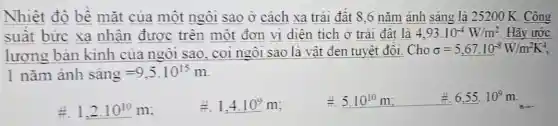 Nhiệt độ bê mặt của một ngôi sao ở cách xa trái đât 8 ,6 nǎm ảnh sáng là 25200 K. Công
suât bức xa nhận được trên một đơn vị diện tích ở trái đât là 4,93.10^-4W/m^2 Hãy ước
lượng bản kính của ngôi sao, coi ngôi sao là vật đen tuyệt đối. Cho sigma =5,67.10^-8W/m^2K^4
1nhat (a)m hat (a)nh shat (a)ng=9,5.10^15m
1,2.10^10m
#. 1,4.10^9m
4. 5.10^10m	6,55.10^9m