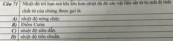 Nhiệt độ tới hạn mà khi lớn hơn nhiệt độ đó các vật liệu sắt từ bị mất đi tính
chất từ của chúng được gọi là
A) nhiệt độ nóng chảy
B) | Điểm Curie
C)
nhiệt độ siêu dẫn.
square 
nhiệt độ tiêu chuân.
D)