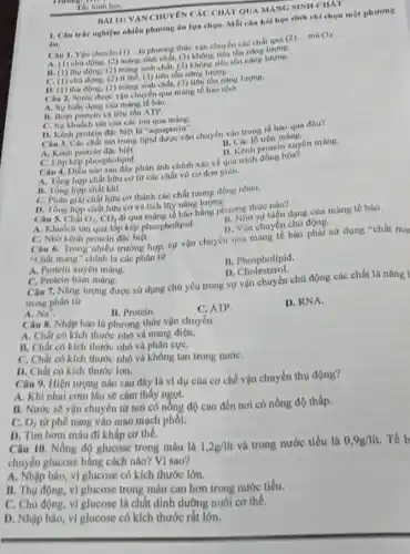 nhiều phương án lựa chọn. Mỗi câu hó học sinh chỉ chọn một phương
âm.
Thi Ninh hoe
BAIII VAN CHUYEN CÁC CHÁT QUA MANG NINII CHKT
Câu 1. Vận chuyên (1)...là phương thức vận chuyển các chất qua (2)
__ ma (3) __
A. (1) chu dong.sinh chất, (3) không tiểu tón nâng lượng.
B. (1) thu động.(2) mang sinh chât.(1)không tiêu tốn nâng
C. (1) chu dọng.(2) the, (3) tiêu tồn nâng lượng.
D. (1) thu động.(2) mang sinh chât.(3) tiêu tồn nǎng lượng.
Câu 2. Nước được vận chuyển qua mang tế bào nhờ
A. Surbien dong của mang tế bào.
11. Hom protein và tiêu tón ATP.
C. Sy khuéch tân của các lon qua mang.
D. Kenh protein dje biệt là "aquaporin". Câu 3. Các chất tan trong lipid được vận chuyển vào trong tế bào qua đâu?
A. Kenh protein
B.mang.
1. Kenh protein xuyen mang.
C. Lop kep phospholipid.
phospholing phân ánh chính xác về quả trình đồng hóa?
A. Tồng hợp chất hữu cơ từ các chất vô cơ đơn gian.
B. Tong hop chif khí.
C. Phân giai chất hou cơ thành các chất tương đồng nhau.
D. Tồng hợp chất hữu cơ và tích lũy nǎng lượng.
Câu 5. Chất O_(2),CO_(2)
đi qua màng tế bào bằng phương thức
A. Khuếch tân qua lớp kép phospholipid.
II. Nhờ sự biến dạng của màng tế bào.
D. Vận chuyên chủ động.
C. Nhờ kênh protein đạc biệt.
Câu 6. Trong nhiều trường hợp, sự vận chuyển qua màng tế bào phải sử dụng "chất mar
"Chất mang" chính là các phân từ
B. Phospholipid
D Cholesterol.
A. Protein xuyên màng.
C. Protein bám màng.
Câu 7. Nǎng lượng được sử dụng chủ yếu trong sự vận chuyển chủ động các chất là nǎng 1
trong phân từ
a Na^+
B. Protein.
C. ATP.
D. RNA.
Câu 8. Nhập bào là phương thức vận chuyển
A. Chất có kích thước nhỏ và mang điện.
B. Chất có kích thước nhỏ và phân cựC.
C. Chất có kích thước nhỏ và không tan trong nướC.
D. Chất có kích thước lớn.
Câu 9. Hiện tượng nào sau đây là ví dụ của cơ chế vận chuyển thụ động?
A. Khi nhai com lâu sẽ cảm thấy ngọt.
B. Nước sẽ vận chuyển từ nơi có nồng độ cao đến nơi có nồng độ thấp.
O_(2) từ phế nang vào mao mạch phối.
D. Tim bơm máu đi khấp cơ thể.
Câu 10. Nồng độ glucose trong máu là 1,2g/lit
và trong nước tiểu là 0,9g/lit. Tế b
chuyển glucose bằng cách nào? Vì sao?
A. Nhập bào, vì glucose có kích thước lớn.
B. Thu động, vi glucose trong máu cao hơn trong nước tiểu.
C. Chủ động, vì glucose là chất dinh dưỡng nuôi cơ thể.
D. Nhập bảo, vi glucose có kích thước rất lớn.