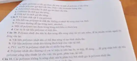 A. Nhiêu polymer có tên gọi theo cấu trúc và một số polymet có tên riêng.
1. Nhiêu polymer goi theo cấu trúc: Poly tên monomer turng ứng.
b. Poly (vinyl chloride)là cách goi tên theo cfu true.
C. Cellulose là cách goi tên riêng.
d. Tinh bot là cách gọi tên riêng.
Câu 9. Về tinh chất vật lí của polymer.
a. Hầu hết các polymer là chất rắn không có nhiệt độ nông chảy xác định
b. Polymer thường dễ tan trong nutic ancohol. __
C. Một số polymer tan duroc trong dung môi hữu cơ thich hợp
d. Cao su là vật liệu polymer có tinh deo.
Câu 10. Polymer nhiệt dèo khi bị đun nóng đến nóng chảy thì trở nền mềm, để án khuôn và khi nguội thì
đóng rắn lại.
a. Vật liệu polymer nhiệt dẻo có thể đun nóng và tạo hình nhiều lần.
b. Vật liệu polymer nhiệt deo không thich hop cho việc tái chế.
C. PVC và PS là polymer nhiệt rắn có nhiều ứng dụng
d. Polymer nhiet dẻo thường có các ki hiệu in trên bao bi, vô hộp
__ để giáp nhận biết vật liệu
polymer cùng như thuận lợi cho việc thu gom, phân loại.tái chế
phân hủy bởi nhiệt goi là polymer nhitt rắn.