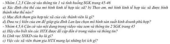 - Nhóm 1,2,3 Cǎn cứ vào thông tin 1 và tình huống SGK trang 45-46
a) Xác định chủ thể của mô hình kinh tế hợp tác xã ? b) Theo em, mô hình kinh tế hợp tác xã được hình
thành như thế nào?
c) Mục đích tham gia hợp tác xã của các thành viên là gì?
d) Đưa ra ý kiên của em đê giúp gia đình Lan lựa chọn mô hình sản xuất kinh doanh phù hợp?
- Nhóm 4,5,6 Cǎn cứ vào nội dung trong video vừa xem và thông tin 2 SGK trang 45
a) Hãy cho biết tên các HTX được để cập đến ở trong video và thông tin?
b) Lĩnh vực SXKD của họ là gì?
c) Việc các xã viên tham gia HTX mang lại những lợi ích gì?