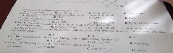 Nhóm được khoanh tròn trọng công thức trên là
B. đầu ưa nướC.
A. đuôi ura nướC.
A. Bar Cho dung dịch mẹthylamine phản ứng với dung dịch nào sao đây?
C. đầu kị nướC.
D. đuôi kị nướC.
B. HCI
Câu 1. Cong thức của glycine là
Ba(NO_(3))_(2)
C. K_(2)SO_(4)
D. NaCl.
A. C_(2)H_(5)NH_(2)
B. CH_(3)NH_(2)
C. H_(2)NCH_(2)COOH
Câu 14: Trong số các chất sau đây, chất nào có nhiệt độ sôi thấp nhất?
B. CH_(3)CH_(2)COOH
D. H_(2)NCH(CH_(3))COOH
A. CH_(3)COOCH_(3)
C. CH_(3)CH_(2)CH_(2)OH
D. HOCH_(2)CH_(2)OH
Cho các chất: glycerol.glucose, maltose, acetic acid, fructose cellulose. Có bao nhiêu loại carbohydrate?
A. 2.
B. 5.
C. 4.
Câu 16: . Nguyên liệu nào sau đây không phải là nguồn cung cấp tinh bột?
D. 3.
A. Gạo.
B. Củ và quả.
C. Hạt ngũ cốC.
Câu 17: , Ở pH thấp amino acid tồn tại chù yếu dưới dạng
D. Sợi bông.
A. cation.
B. phân từ.
C. ion lưỡng cực
D. anion.