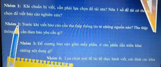 Nhóm Is Khi chuẩn bị viết., cân phải lựa chon đề tài ntn?Nêu 1 số đề tài có the lực
chọn để viết báo cáo nghiên cứu?
Nhóm 2 . Trước khi viết báo cáo cân thu thập thông tin từ những nguôn nào?Thu thập
thông tii . cân đảm bảo yêu câu gì?
Nhóm 3: Đề cương báo cáo gồm mấy phần,, Ở các phân cần triển khai
những nội dung gì?
Nhóm 4.Lựa chọn một đề tài để thực hành viết.xác định các khía
cạnh