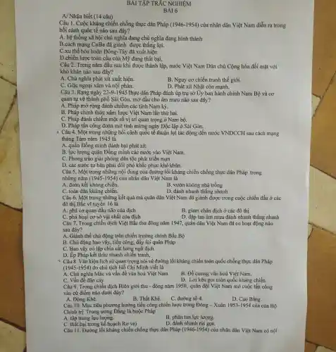 A/ Nhận biết (14 câu)
BÀI TẬP TRẮC NGHIỆM
Câu 1. Cuộc kháng chiến chống thực dân Pháp (1946-1954)của nhân dân Việt Nam diễn ra trong
bối cảnh quốc tế nào sau đây?
A. hệ thống xã hội chủ nghĩa đang chủ nghĩa đang hình thành
B.cách mạng CuBa đã giành được thẳng lợi.
C.xu thế hòa hoãn Đông-Tây đã xuất hiện
D.chiến lược toàn cầu của Mỹ đang thất bại,
Câu 2. Trong nǎm đầu sau khi được thành lập, nước Việt Nam Dân chủ Cộng hòa đối mặt với
khó khǎn nào sau đây?
A. Chủ nghĩa phát xít xuất hiện.
B. Nguy cơ chiến tranh thế giới.
C. Giặc ngoại xâm và nội phản.
D. Phát xít Nhật còn mạnh.
Câu 3. Rạng ngày 23-9-1945 thực dân Pháp đánh úp trụ sở Ủy ban hành chính Nam Bộ và cơ
quan tự vệ thành phố Sài Gòn, mở đầu cho âm mưu nào sau đây?
A. Pháp mở rộng đánh chiếm các tỉnh Nam kỳ.
B. Pháp chính thức xâm lược Việt Nam lần thứ hai.
C. Pháp đánh chiếm một số vị trí quan trọng ở Nam bộ.
D. Pháp tấn công đoàn mít tinh mừng ngày Độc lập ở Sài Gòn.
* Câu 4. Một trong những bối cảnh quốc tế thuận lợi tác động đến nước VNDCCH sau cách mạng
tháng Tám nǎm 1945 là
A. quân Đồng minh đánh bại phát xít.
B. lực lượng quân Đồng minh các nước vào Việt Nam.
C. Phong trào giải phóng dân tộc phát triển mạn
D. các nước tư bản phải đối phó khắc phục khó khǎn.
Câu 5. Một trong những nội dung của đường lối kháng chiến chống thực dân Pháp trong
những nǎm (1945-1954) của nhân dân Việt Nam là
A. đoàn kết kháng chiến.
B. vườn không nhà trống
C. toàn dân kháng chiến.
D. đánh nhanh thẳng nhanh
Câu 6. Một trong những kết quả mà quân dân Việt Nam đã giảnh được trong cuộc chiến đấu ở các
đô thị Bắc vĩ tuyến 16 là
A. phá cơ quan đầu não của địch
B. giam chân địch ở các đô thị
C. phá hoại cơ sở vật chất của địch
D. đập tan âm mưu đánh nhanh thắng nhanh
Câu 7. Trong chiến dịch Việt Bắc thu đông nǎm 1947, quân dân Việt Nam đã có hoạt động nào
sau đây?
A. Giành thế chủ động trên chiến trường chính Bắc Bộ
B. Chủ động bao vây, tiến công, đẩy lùi quân Pháp
C. Bao vây cô lập chia cắt hàng ngũ địch
D. Ép Pháp kết thúc nhanh chiến tranh,
* Câu 8. Vǎn kiện lịch sử quan trọng nói về đường lối kháng chiến toàn quốc chống thực dân Pháp
(1945-1954) do chủ tịch Hồ Chí Minh viết là
A. Chủ nghĩa Mác và vấn đề vǎn hoá Việt Nam
B. Đề cương vǎn hoá Việt Nam.
C. Vấn đề dân cày
D. Lời kêu goi toàn quốc kháng chiến.
Câu 9. Trong chiến dịch Biên giới thu - đông nǎm 1950, quân đội Việt Nam mở cuộc tấn công
vào cứ điểm nào dưới đây?
A. Đông Khê.
B. Thất Khê.
C. đường số 4.
D. Cao Bằng
Câu 10. Mục tiêu phương hướng tiến công chiến lược trong Đông - Xuân 1953-1954 của của Bộ
Chính trị Trung ương Đảng là buộc Pháp
A. tập trung lực lượng.
B. phân tán lực lượng.
C. thất bại trong kế hoạch Rơ ve)
D. đánh nhanh rút gọn.
Câu 11. Đường lối kháng chiến chống thực dân Pháp (1946-1954) của nhân dân Việt Nam có nội