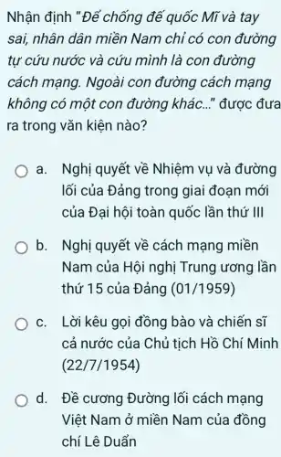 Nhận định "Để chống đế quốc Mĩ và tay
sai, nhân dân miền Nam chỉ có con đường
tự cứu nước và cứu mình là con đường
cách mạng.. Ngoài con đường cách mạng
không có một con đường khác ..." được đưa
ra trong vǎn kiện nào?
a. Nghị quyết về Nhiệm vụ và đường
lối của Đảng trong giai đoạn mới
của Đại hội toàn quốc lần thứ III
b. Nghị quyết về cách mạng miền
Nam của Hộ i nghị Trung ương lần
thứ 15 của Đảng (01/1959)
c. Lời kêu gọi đồng bào và chiến sĩ
cả nước của Chủ tịch Hồ Chí Minh
(22/7/1954)
d. Đề cương Đường lối cách mạng