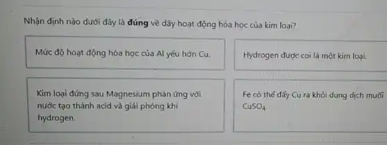 Nhận định nào dưới đây là đúng về dãy hoạt động hóa học của kim loai?
Mức độ hoạt động hóa học của Al yếu hớn Cu.
Hydrogen được coi là một kim loại.
Kim loại đứng sau Magnesium phàn ứng với
nước tạo thành acid và giải phóng khí
hydrogen.
Fe có thể đầy Cu ra khỏi dung dịch muối
CuSO_(4)